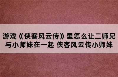 游戏《侠客风云传》里怎么让二师兄与小师妹在一起 侠客风云传小师妹